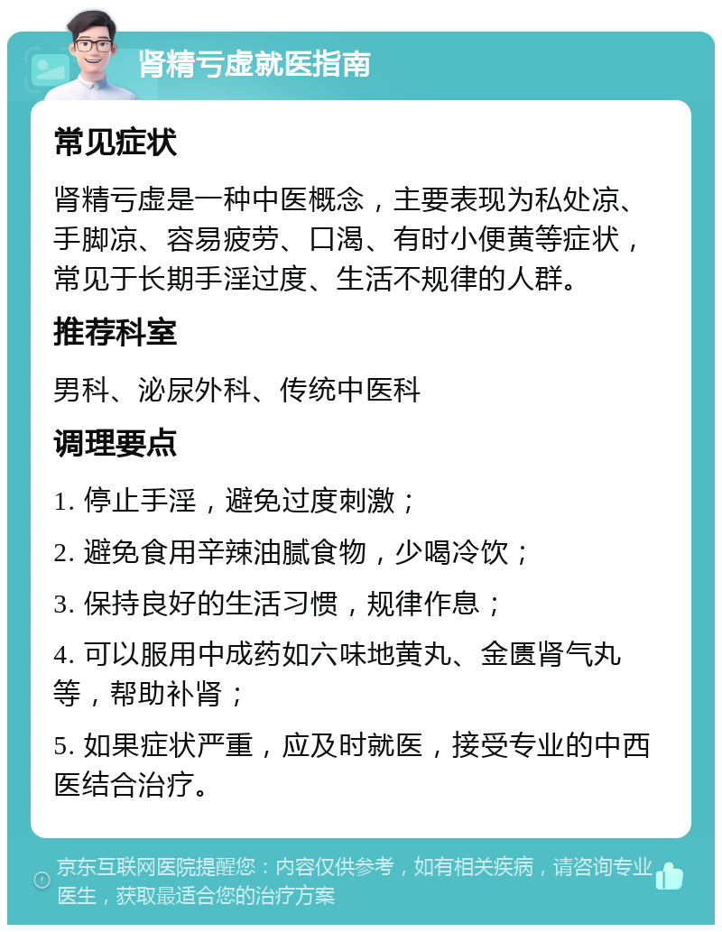 肾精亏虚就医指南 常见症状 肾精亏虚是一种中医概念，主要表现为私处凉、手脚凉、容易疲劳、口渴、有时小便黄等症状，常见于长期手淫过度、生活不规律的人群。 推荐科室 男科、泌尿外科、传统中医科 调理要点 1. 停止手淫，避免过度刺激； 2. 避免食用辛辣油腻食物，少喝冷饮； 3. 保持良好的生活习惯，规律作息； 4. 可以服用中成药如六味地黄丸、金匮肾气丸等，帮助补肾； 5. 如果症状严重，应及时就医，接受专业的中西医结合治疗。