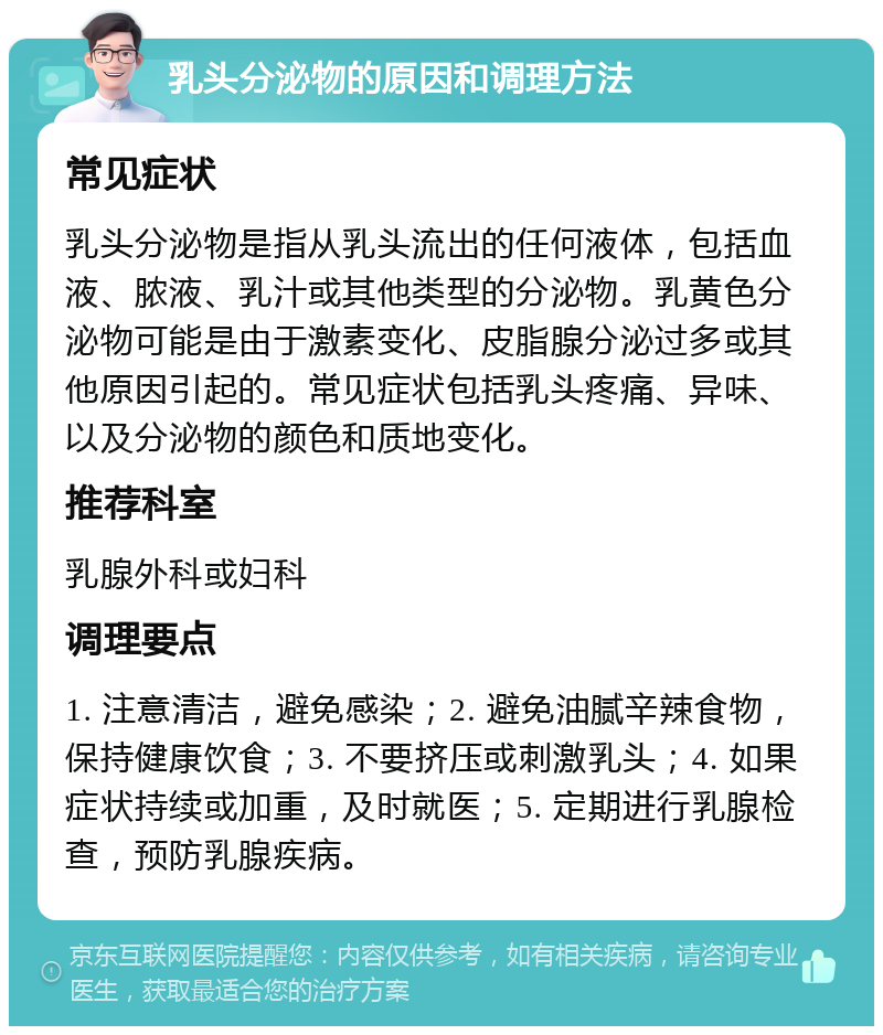 乳头分泌物的原因和调理方法 常见症状 乳头分泌物是指从乳头流出的任何液体，包括血液、脓液、乳汁或其他类型的分泌物。乳黄色分泌物可能是由于激素变化、皮脂腺分泌过多或其他原因引起的。常见症状包括乳头疼痛、异味、以及分泌物的颜色和质地变化。 推荐科室 乳腺外科或妇科 调理要点 1. 注意清洁，避免感染；2. 避免油腻辛辣食物，保持健康饮食；3. 不要挤压或刺激乳头；4. 如果症状持续或加重，及时就医；5. 定期进行乳腺检查，预防乳腺疾病。