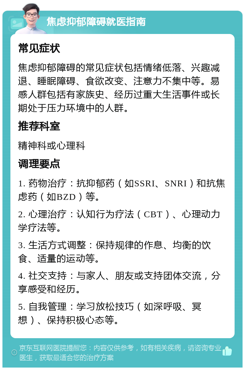 焦虑抑郁障碍就医指南 常见症状 焦虑抑郁障碍的常见症状包括情绪低落、兴趣减退、睡眠障碍、食欲改变、注意力不集中等。易感人群包括有家族史、经历过重大生活事件或长期处于压力环境中的人群。 推荐科室 精神科或心理科 调理要点 1. 药物治疗：抗抑郁药（如SSRI、SNRI）和抗焦虑药（如BZD）等。 2. 心理治疗：认知行为疗法（CBT）、心理动力学疗法等。 3. 生活方式调整：保持规律的作息、均衡的饮食、适量的运动等。 4. 社交支持：与家人、朋友或支持团体交流，分享感受和经历。 5. 自我管理：学习放松技巧（如深呼吸、冥想）、保持积极心态等。