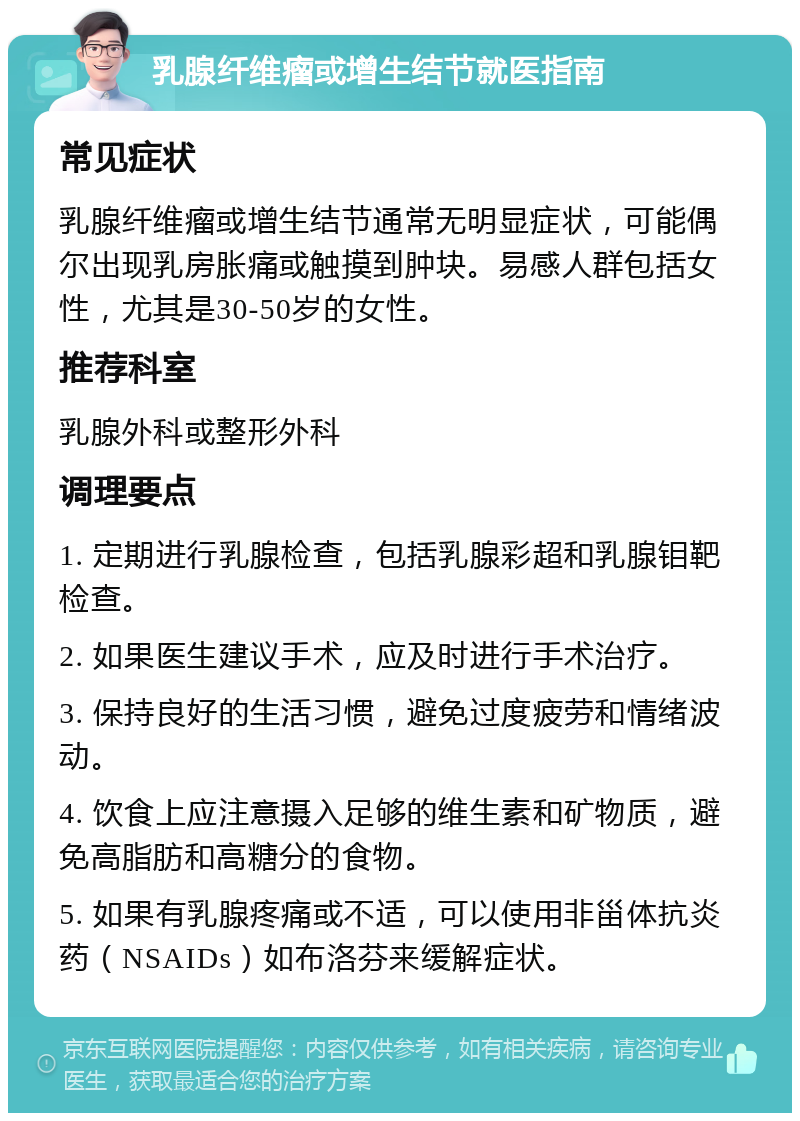 乳腺纤维瘤或增生结节就医指南 常见症状 乳腺纤维瘤或增生结节通常无明显症状，可能偶尔出现乳房胀痛或触摸到肿块。易感人群包括女性，尤其是30-50岁的女性。 推荐科室 乳腺外科或整形外科 调理要点 1. 定期进行乳腺检查，包括乳腺彩超和乳腺钼靶检查。 2. 如果医生建议手术，应及时进行手术治疗。 3. 保持良好的生活习惯，避免过度疲劳和情绪波动。 4. 饮食上应注意摄入足够的维生素和矿物质，避免高脂肪和高糖分的食物。 5. 如果有乳腺疼痛或不适，可以使用非甾体抗炎药（NSAIDs）如布洛芬来缓解症状。