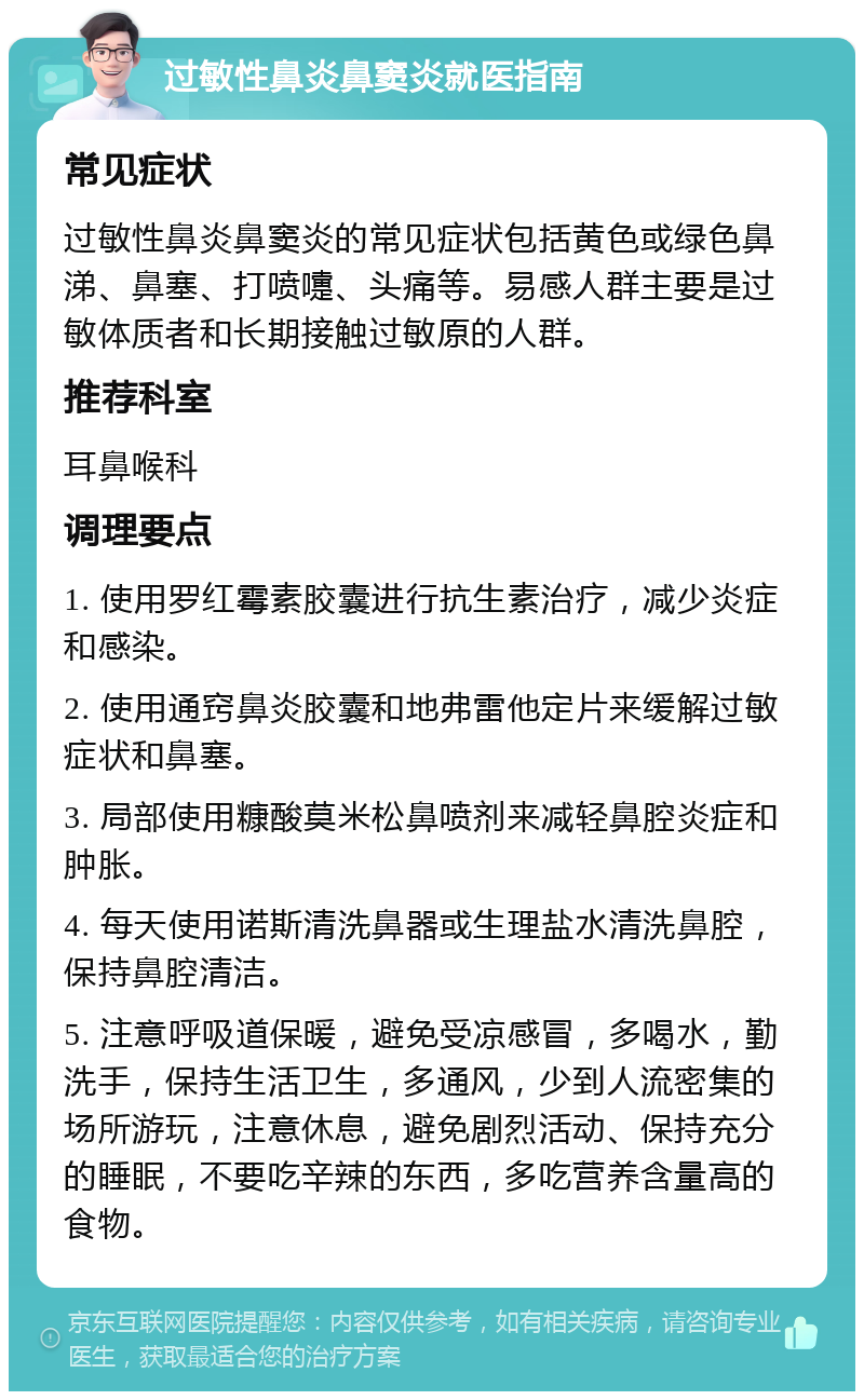 过敏性鼻炎鼻窦炎就医指南 常见症状 过敏性鼻炎鼻窦炎的常见症状包括黄色或绿色鼻涕、鼻塞、打喷嚏、头痛等。易感人群主要是过敏体质者和长期接触过敏原的人群。 推荐科室 耳鼻喉科 调理要点 1. 使用罗红霉素胶囊进行抗生素治疗，减少炎症和感染。 2. 使用通窍鼻炎胶囊和地弗雷他定片来缓解过敏症状和鼻塞。 3. 局部使用糠酸莫米松鼻喷剂来减轻鼻腔炎症和肿胀。 4. 每天使用诺斯清洗鼻器或生理盐水清洗鼻腔，保持鼻腔清洁。 5. 注意呼吸道保暖，避免受凉感冒，多喝水，勤洗手，保持生活卫生，多通风，少到人流密集的场所游玩，注意休息，避免剧烈活动、保持充分的睡眠，不要吃辛辣的东西，多吃营养含量高的食物。