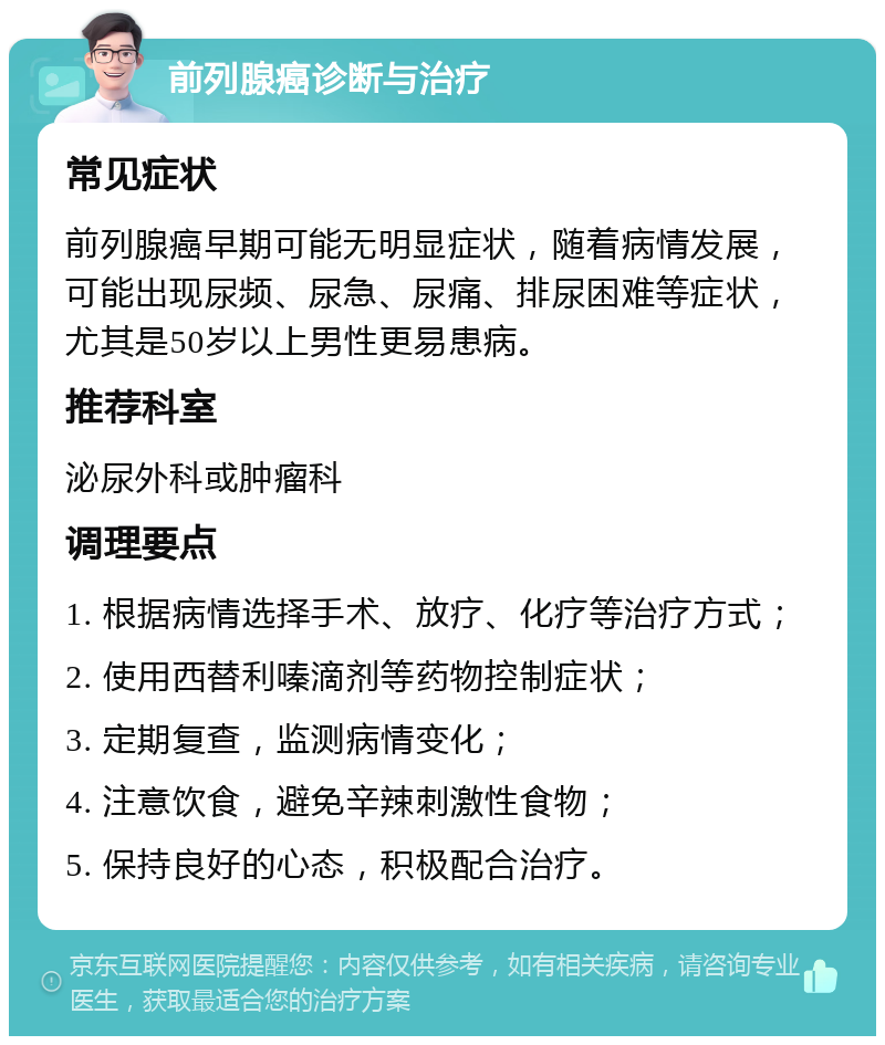 前列腺癌诊断与治疗 常见症状 前列腺癌早期可能无明显症状，随着病情发展，可能出现尿频、尿急、尿痛、排尿困难等症状，尤其是50岁以上男性更易患病。 推荐科室 泌尿外科或肿瘤科 调理要点 1. 根据病情选择手术、放疗、化疗等治疗方式； 2. 使用西替利嗪滴剂等药物控制症状； 3. 定期复查，监测病情变化； 4. 注意饮食，避免辛辣刺激性食物； 5. 保持良好的心态，积极配合治疗。