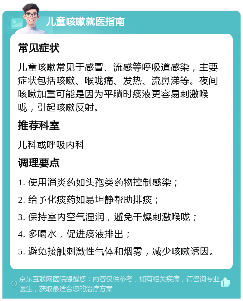 儿童咳嗽就医指南 常见症状 儿童咳嗽常见于感冒、流感等呼吸道感染，主要症状包括咳嗽、喉咙痛、发热、流鼻涕等。夜间咳嗽加重可能是因为平躺时痰液更容易刺激喉咙，引起咳嗽反射。 推荐科室 儿科或呼吸内科 调理要点 1. 使用消炎药如头孢类药物控制感染； 2. 给予化痰药如易坦静帮助排痰； 3. 保持室内空气湿润，避免干燥刺激喉咙； 4. 多喝水，促进痰液排出； 5. 避免接触刺激性气体和烟雾，减少咳嗽诱因。