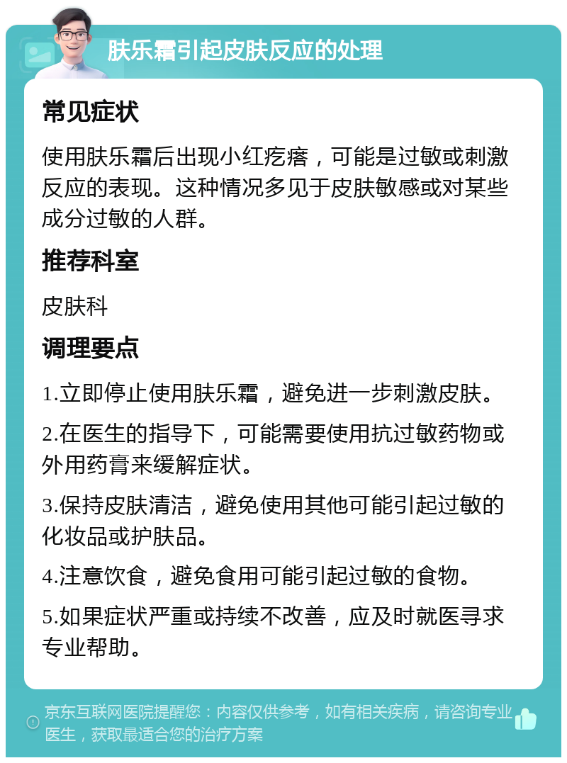 肤乐霜引起皮肤反应的处理 常见症状 使用肤乐霜后出现小红疙瘩，可能是过敏或刺激反应的表现。这种情况多见于皮肤敏感或对某些成分过敏的人群。 推荐科室 皮肤科 调理要点 1.立即停止使用肤乐霜，避免进一步刺激皮肤。 2.在医生的指导下，可能需要使用抗过敏药物或外用药膏来缓解症状。 3.保持皮肤清洁，避免使用其他可能引起过敏的化妆品或护肤品。 4.注意饮食，避免食用可能引起过敏的食物。 5.如果症状严重或持续不改善，应及时就医寻求专业帮助。