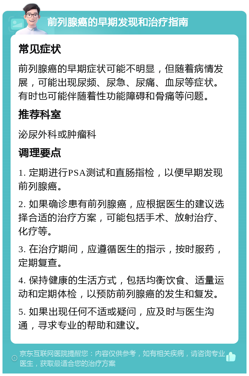 前列腺癌的早期发现和治疗指南 常见症状 前列腺癌的早期症状可能不明显，但随着病情发展，可能出现尿频、尿急、尿痛、血尿等症状。有时也可能伴随着性功能障碍和骨痛等问题。 推荐科室 泌尿外科或肿瘤科 调理要点 1. 定期进行PSA测试和直肠指检，以便早期发现前列腺癌。 2. 如果确诊患有前列腺癌，应根据医生的建议选择合适的治疗方案，可能包括手术、放射治疗、化疗等。 3. 在治疗期间，应遵循医生的指示，按时服药，定期复查。 4. 保持健康的生活方式，包括均衡饮食、适量运动和定期体检，以预防前列腺癌的发生和复发。 5. 如果出现任何不适或疑问，应及时与医生沟通，寻求专业的帮助和建议。