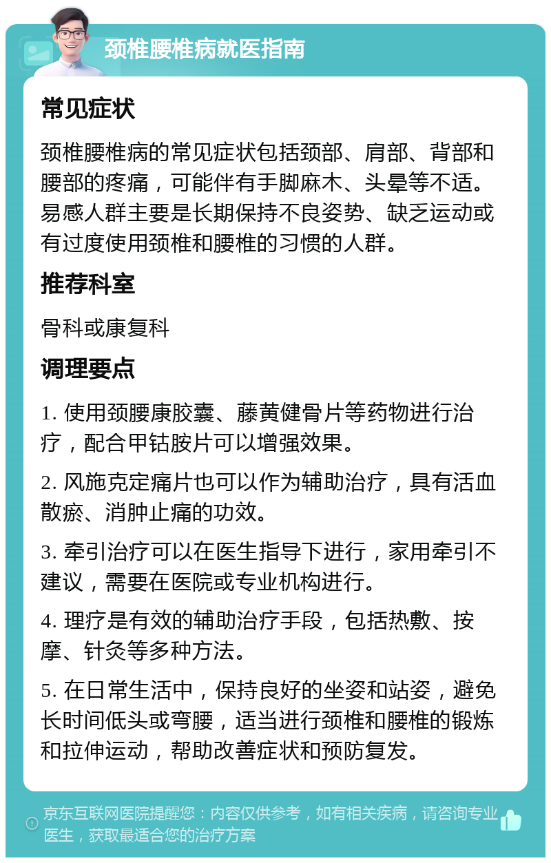 颈椎腰椎病就医指南 常见症状 颈椎腰椎病的常见症状包括颈部、肩部、背部和腰部的疼痛，可能伴有手脚麻木、头晕等不适。易感人群主要是长期保持不良姿势、缺乏运动或有过度使用颈椎和腰椎的习惯的人群。 推荐科室 骨科或康复科 调理要点 1. 使用颈腰康胶囊、藤黄健骨片等药物进行治疗，配合甲钴胺片可以增强效果。 2. 风施克定痛片也可以作为辅助治疗，具有活血散瘀、消肿止痛的功效。 3. 牵引治疗可以在医生指导下进行，家用牵引不建议，需要在医院或专业机构进行。 4. 理疗是有效的辅助治疗手段，包括热敷、按摩、针灸等多种方法。 5. 在日常生活中，保持良好的坐姿和站姿，避免长时间低头或弯腰，适当进行颈椎和腰椎的锻炼和拉伸运动，帮助改善症状和预防复发。