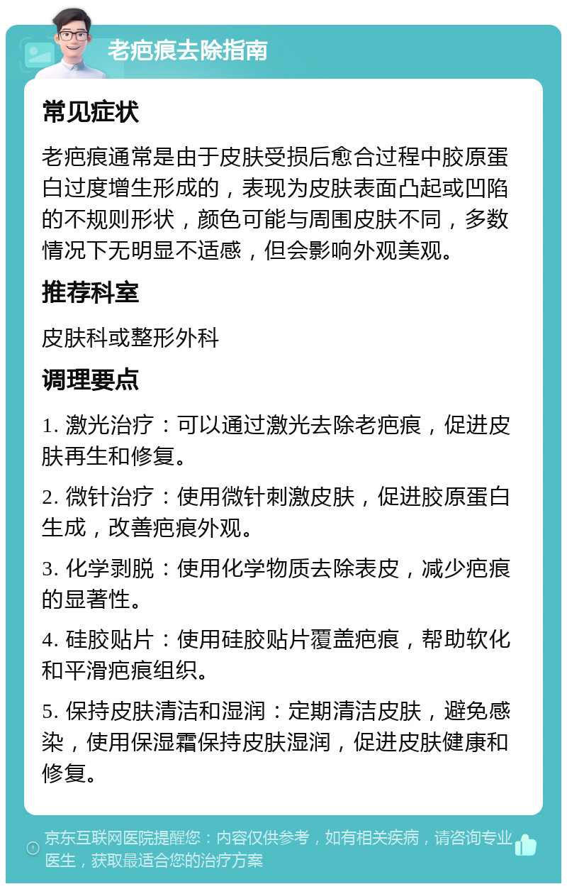 老疤痕去除指南 常见症状 老疤痕通常是由于皮肤受损后愈合过程中胶原蛋白过度增生形成的，表现为皮肤表面凸起或凹陷的不规则形状，颜色可能与周围皮肤不同，多数情况下无明显不适感，但会影响外观美观。 推荐科室 皮肤科或整形外科 调理要点 1. 激光治疗：可以通过激光去除老疤痕，促进皮肤再生和修复。 2. 微针治疗：使用微针刺激皮肤，促进胶原蛋白生成，改善疤痕外观。 3. 化学剥脱：使用化学物质去除表皮，减少疤痕的显著性。 4. 硅胶贴片：使用硅胶贴片覆盖疤痕，帮助软化和平滑疤痕组织。 5. 保持皮肤清洁和湿润：定期清洁皮肤，避免感染，使用保湿霜保持皮肤湿润，促进皮肤健康和修复。