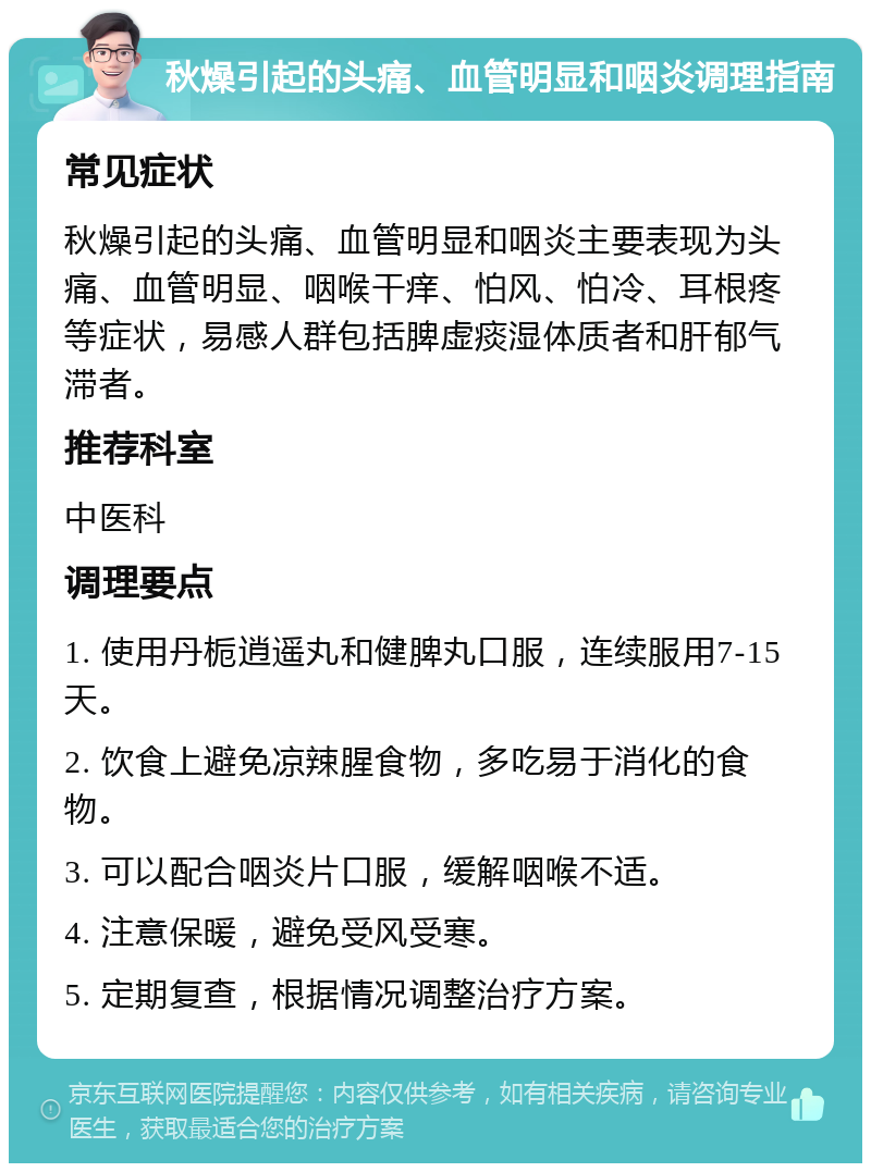 秋燥引起的头痛、血管明显和咽炎调理指南 常见症状 秋燥引起的头痛、血管明显和咽炎主要表现为头痛、血管明显、咽喉干痒、怕风、怕冷、耳根疼等症状，易感人群包括脾虚痰湿体质者和肝郁气滞者。 推荐科室 中医科 调理要点 1. 使用丹栀逍遥丸和健脾丸口服，连续服用7-15天。 2. 饮食上避免凉辣腥食物，多吃易于消化的食物。 3. 可以配合咽炎片口服，缓解咽喉不适。 4. 注意保暖，避免受风受寒。 5. 定期复查，根据情况调整治疗方案。