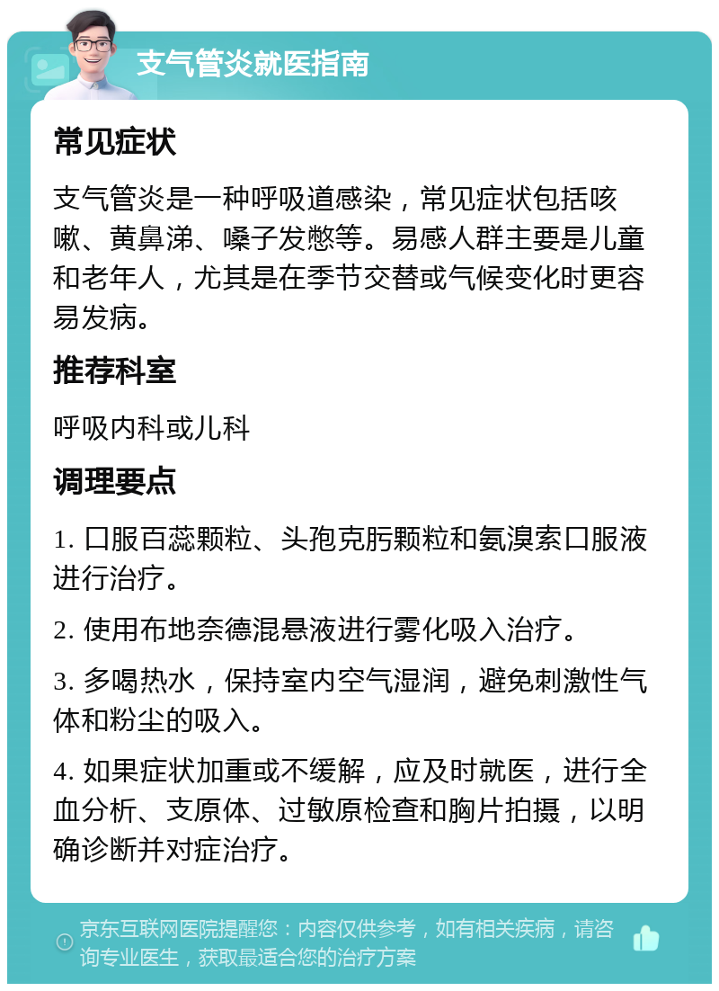 支气管炎就医指南 常见症状 支气管炎是一种呼吸道感染，常见症状包括咳嗽、黄鼻涕、嗓子发憋等。易感人群主要是儿童和老年人，尤其是在季节交替或气候变化时更容易发病。 推荐科室 呼吸内科或儿科 调理要点 1. 口服百蕊颗粒、头孢克肟颗粒和氨溴索口服液进行治疗。 2. 使用布地奈德混悬液进行雾化吸入治疗。 3. 多喝热水，保持室内空气湿润，避免刺激性气体和粉尘的吸入。 4. 如果症状加重或不缓解，应及时就医，进行全血分析、支原体、过敏原检查和胸片拍摄，以明确诊断并对症治疗。