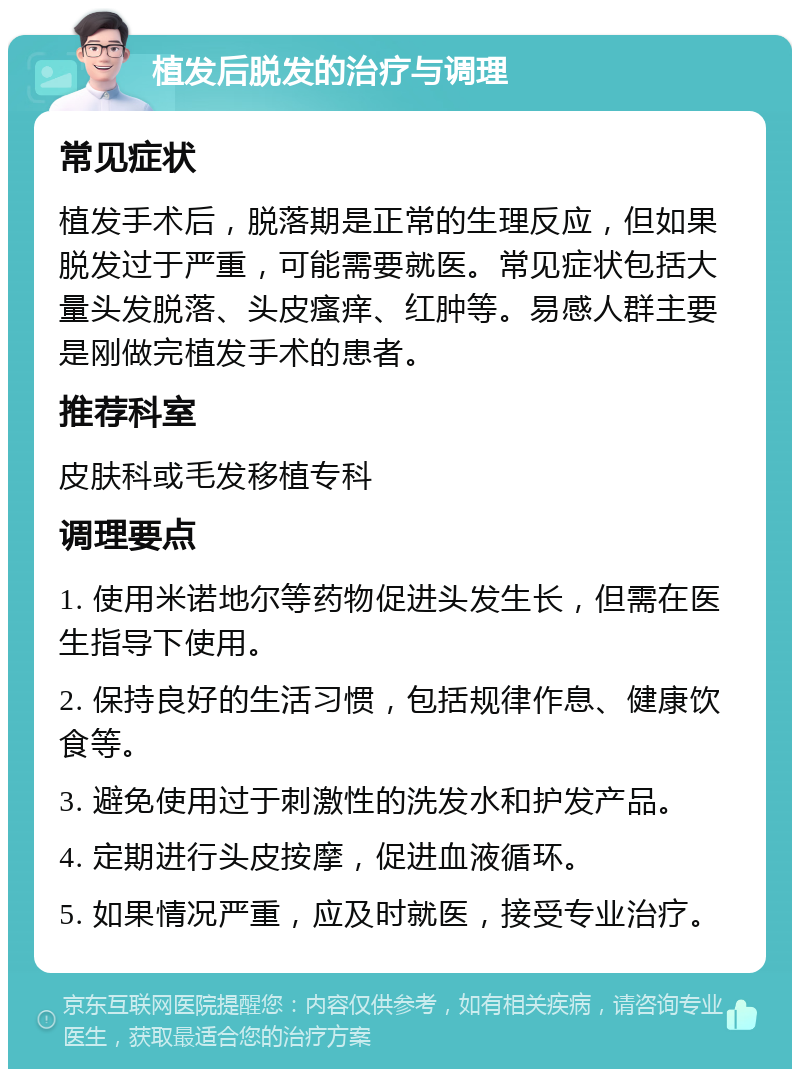 植发后脱发的治疗与调理 常见症状 植发手术后，脱落期是正常的生理反应，但如果脱发过于严重，可能需要就医。常见症状包括大量头发脱落、头皮瘙痒、红肿等。易感人群主要是刚做完植发手术的患者。 推荐科室 皮肤科或毛发移植专科 调理要点 1. 使用米诺地尔等药物促进头发生长，但需在医生指导下使用。 2. 保持良好的生活习惯，包括规律作息、健康饮食等。 3. 避免使用过于刺激性的洗发水和护发产品。 4. 定期进行头皮按摩，促进血液循环。 5. 如果情况严重，应及时就医，接受专业治疗。