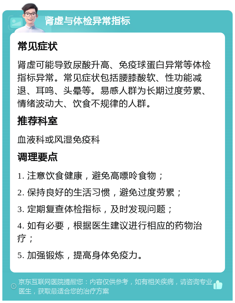 肾虚与体检异常指标 常见症状 肾虚可能导致尿酸升高、免疫球蛋白异常等体检指标异常。常见症状包括腰膝酸软、性功能减退、耳鸣、头晕等。易感人群为长期过度劳累、情绪波动大、饮食不规律的人群。 推荐科室 血液科或风湿免疫科 调理要点 1. 注意饮食健康，避免高嘌呤食物； 2. 保持良好的生活习惯，避免过度劳累； 3. 定期复查体检指标，及时发现问题； 4. 如有必要，根据医生建议进行相应的药物治疗； 5. 加强锻炼，提高身体免疫力。