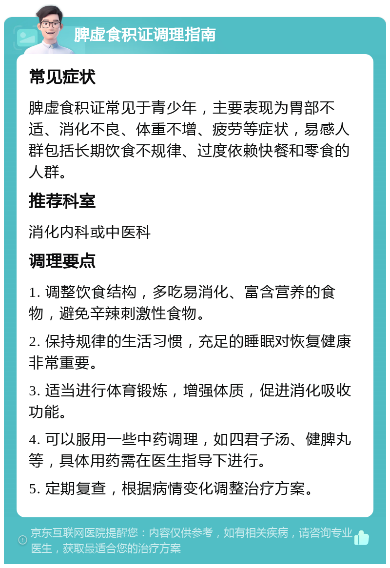 脾虚食积证调理指南 常见症状 脾虚食积证常见于青少年，主要表现为胃部不适、消化不良、体重不增、疲劳等症状，易感人群包括长期饮食不规律、过度依赖快餐和零食的人群。 推荐科室 消化内科或中医科 调理要点 1. 调整饮食结构，多吃易消化、富含营养的食物，避免辛辣刺激性食物。 2. 保持规律的生活习惯，充足的睡眠对恢复健康非常重要。 3. 适当进行体育锻炼，增强体质，促进消化吸收功能。 4. 可以服用一些中药调理，如四君子汤、健脾丸等，具体用药需在医生指导下进行。 5. 定期复查，根据病情变化调整治疗方案。