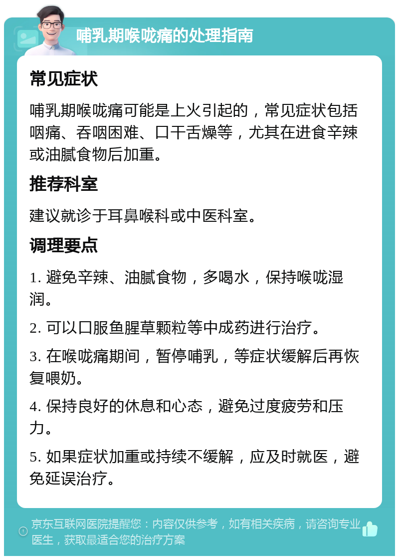 哺乳期喉咙痛的处理指南 常见症状 哺乳期喉咙痛可能是上火引起的，常见症状包括咽痛、吞咽困难、口干舌燥等，尤其在进食辛辣或油腻食物后加重。 推荐科室 建议就诊于耳鼻喉科或中医科室。 调理要点 1. 避免辛辣、油腻食物，多喝水，保持喉咙湿润。 2. 可以口服鱼腥草颗粒等中成药进行治疗。 3. 在喉咙痛期间，暂停哺乳，等症状缓解后再恢复喂奶。 4. 保持良好的休息和心态，避免过度疲劳和压力。 5. 如果症状加重或持续不缓解，应及时就医，避免延误治疗。