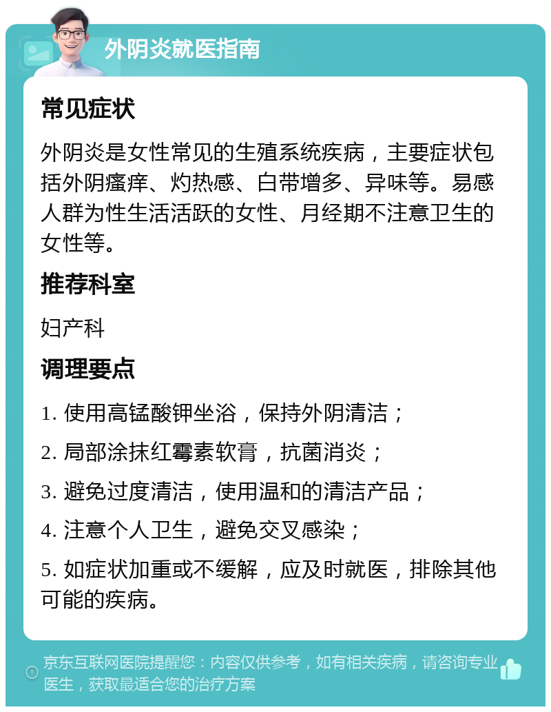 外阴炎就医指南 常见症状 外阴炎是女性常见的生殖系统疾病，主要症状包括外阴瘙痒、灼热感、白带增多、异味等。易感人群为性生活活跃的女性、月经期不注意卫生的女性等。 推荐科室 妇产科 调理要点 1. 使用高锰酸钾坐浴，保持外阴清洁； 2. 局部涂抹红霉素软膏，抗菌消炎； 3. 避免过度清洁，使用温和的清洁产品； 4. 注意个人卫生，避免交叉感染； 5. 如症状加重或不缓解，应及时就医，排除其他可能的疾病。