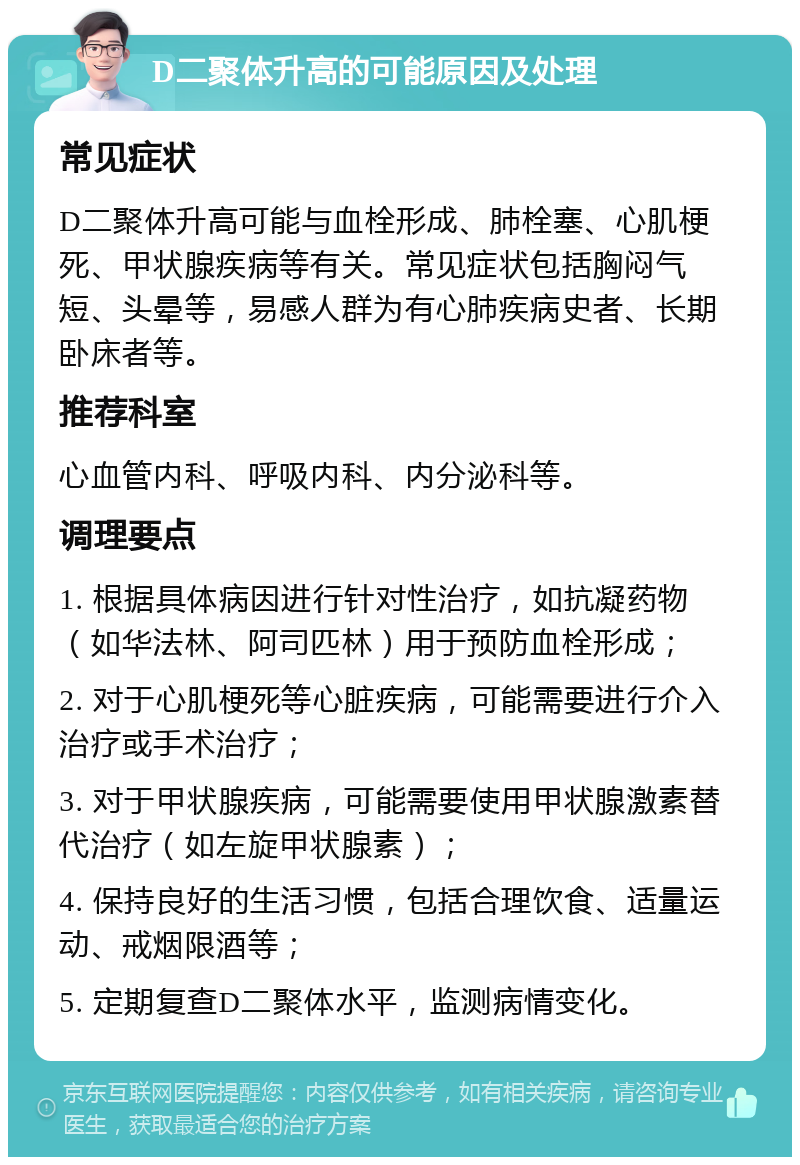 D二聚体升高的可能原因及处理 常见症状 D二聚体升高可能与血栓形成、肺栓塞、心肌梗死、甲状腺疾病等有关。常见症状包括胸闷气短、头晕等，易感人群为有心肺疾病史者、长期卧床者等。 推荐科室 心血管内科、呼吸内科、内分泌科等。 调理要点 1. 根据具体病因进行针对性治疗，如抗凝药物（如华法林、阿司匹林）用于预防血栓形成； 2. 对于心肌梗死等心脏疾病，可能需要进行介入治疗或手术治疗； 3. 对于甲状腺疾病，可能需要使用甲状腺激素替代治疗（如左旋甲状腺素）； 4. 保持良好的生活习惯，包括合理饮食、适量运动、戒烟限酒等； 5. 定期复查D二聚体水平，监测病情变化。