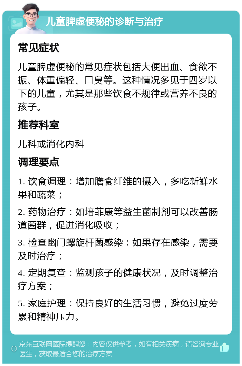 儿童脾虚便秘的诊断与治疗 常见症状 儿童脾虚便秘的常见症状包括大便出血、食欲不振、体重偏轻、口臭等。这种情况多见于四岁以下的儿童，尤其是那些饮食不规律或营养不良的孩子。 推荐科室 儿科或消化内科 调理要点 1. 饮食调理：增加膳食纤维的摄入，多吃新鲜水果和蔬菜； 2. 药物治疗：如培菲康等益生菌制剂可以改善肠道菌群，促进消化吸收； 3. 检查幽门螺旋杆菌感染：如果存在感染，需要及时治疗； 4. 定期复查：监测孩子的健康状况，及时调整治疗方案； 5. 家庭护理：保持良好的生活习惯，避免过度劳累和精神压力。