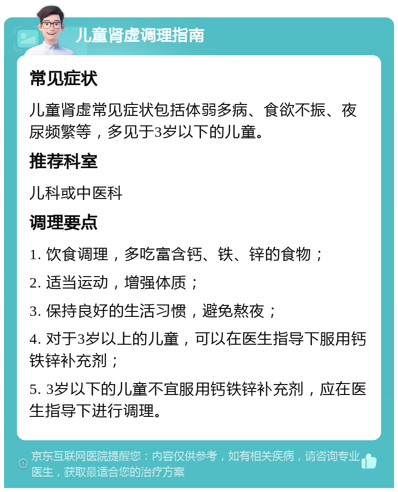 儿童肾虚调理指南 常见症状 儿童肾虚常见症状包括体弱多病、食欲不振、夜尿频繁等，多见于3岁以下的儿童。 推荐科室 儿科或中医科 调理要点 1. 饮食调理，多吃富含钙、铁、锌的食物； 2. 适当运动，增强体质； 3. 保持良好的生活习惯，避免熬夜； 4. 对于3岁以上的儿童，可以在医生指导下服用钙铁锌补充剂； 5. 3岁以下的儿童不宜服用钙铁锌补充剂，应在医生指导下进行调理。