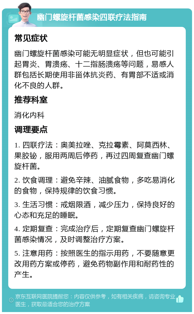 幽门螺旋杆菌感染四联疗法指南 常见症状 幽门螺旋杆菌感染可能无明显症状，但也可能引起胃炎、胃溃疡、十二指肠溃疡等问题，易感人群包括长期使用非甾体抗炎药、有胃部不适或消化不良的人群。 推荐科室 消化内科 调理要点 1. 四联疗法：奥美拉唑、克拉霉素、阿莫西林、果胶铋，服用两周后停药，再过四周复查幽门螺旋杆菌。 2. 饮食调理：避免辛辣、油腻食物，多吃易消化的食物，保持规律的饮食习惯。 3. 生活习惯：戒烟限酒，减少压力，保持良好的心态和充足的睡眠。 4. 定期复查：完成治疗后，定期复查幽门螺旋杆菌感染情况，及时调整治疗方案。 5. 注意用药：按照医生的指示用药，不要随意更改用药方案或停药，避免药物副作用和耐药性的产生。