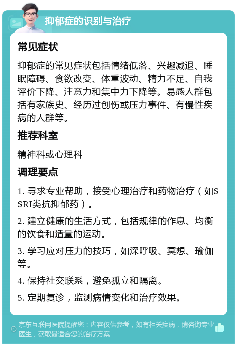 抑郁症的识别与治疗 常见症状 抑郁症的常见症状包括情绪低落、兴趣减退、睡眠障碍、食欲改变、体重波动、精力不足、自我评价下降、注意力和集中力下降等。易感人群包括有家族史、经历过创伤或压力事件、有慢性疾病的人群等。 推荐科室 精神科或心理科 调理要点 1. 寻求专业帮助，接受心理治疗和药物治疗（如SSRI类抗抑郁药）。 2. 建立健康的生活方式，包括规律的作息、均衡的饮食和适量的运动。 3. 学习应对压力的技巧，如深呼吸、冥想、瑜伽等。 4. 保持社交联系，避免孤立和隔离。 5. 定期复诊，监测病情变化和治疗效果。