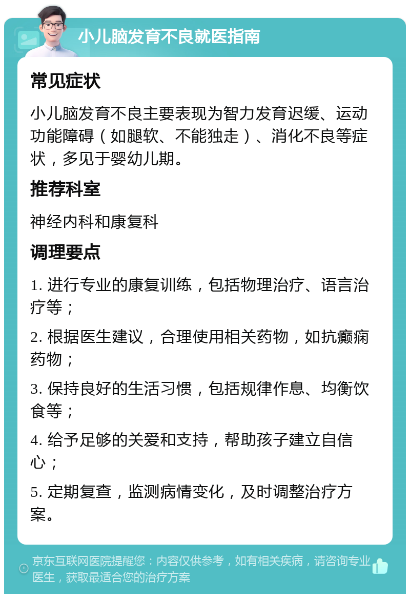 小儿脑发育不良就医指南 常见症状 小儿脑发育不良主要表现为智力发育迟缓、运动功能障碍（如腿软、不能独走）、消化不良等症状，多见于婴幼儿期。 推荐科室 神经内科和康复科 调理要点 1. 进行专业的康复训练，包括物理治疗、语言治疗等； 2. 根据医生建议，合理使用相关药物，如抗癫痫药物； 3. 保持良好的生活习惯，包括规律作息、均衡饮食等； 4. 给予足够的关爱和支持，帮助孩子建立自信心； 5. 定期复查，监测病情变化，及时调整治疗方案。