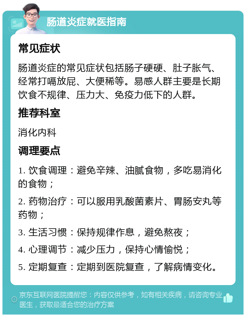 肠道炎症就医指南 常见症状 肠道炎症的常见症状包括肠子硬硬、肚子胀气、经常打嗝放屁、大便稀等。易感人群主要是长期饮食不规律、压力大、免疫力低下的人群。 推荐科室 消化内科 调理要点 1. 饮食调理：避免辛辣、油腻食物，多吃易消化的食物； 2. 药物治疗：可以服用乳酸菌素片、胃肠安丸等药物； 3. 生活习惯：保持规律作息，避免熬夜； 4. 心理调节：减少压力，保持心情愉悦； 5. 定期复查：定期到医院复查，了解病情变化。