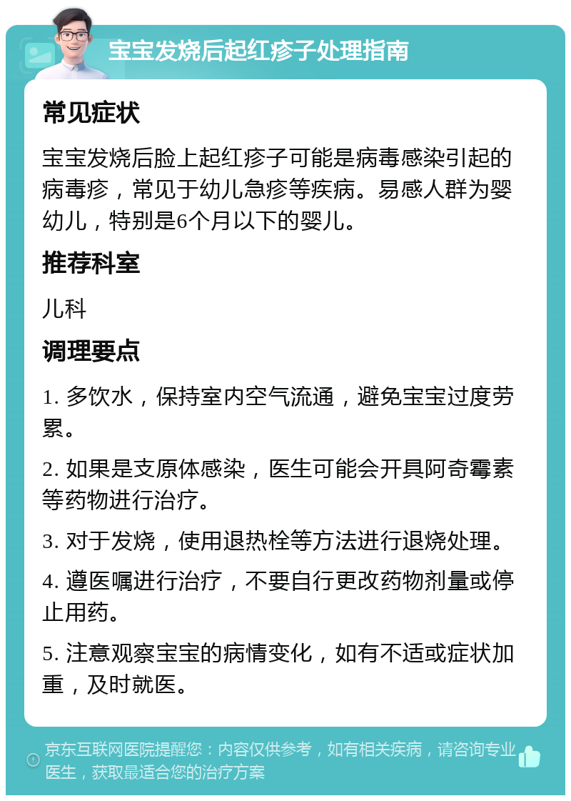 宝宝发烧后起红疹子处理指南 常见症状 宝宝发烧后脸上起红疹子可能是病毒感染引起的病毒疹，常见于幼儿急疹等疾病。易感人群为婴幼儿，特别是6个月以下的婴儿。 推荐科室 儿科 调理要点 1. 多饮水，保持室内空气流通，避免宝宝过度劳累。 2. 如果是支原体感染，医生可能会开具阿奇霉素等药物进行治疗。 3. 对于发烧，使用退热栓等方法进行退烧处理。 4. 遵医嘱进行治疗，不要自行更改药物剂量或停止用药。 5. 注意观察宝宝的病情变化，如有不适或症状加重，及时就医。