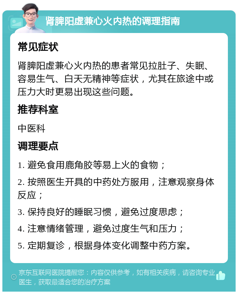 肾脾阳虚兼心火内热的调理指南 常见症状 肾脾阳虚兼心火内热的患者常见拉肚子、失眠、容易生气、白天无精神等症状，尤其在旅途中或压力大时更易出现这些问题。 推荐科室 中医科 调理要点 1. 避免食用鹿角胶等易上火的食物； 2. 按照医生开具的中药处方服用，注意观察身体反应； 3. 保持良好的睡眠习惯，避免过度思虑； 4. 注意情绪管理，避免过度生气和压力； 5. 定期复诊，根据身体变化调整中药方案。