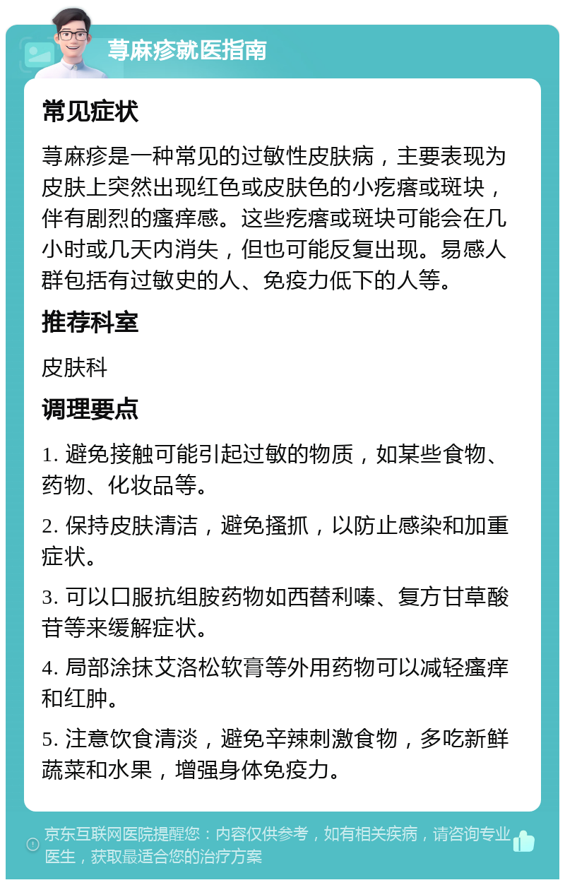 荨麻疹就医指南 常见症状 荨麻疹是一种常见的过敏性皮肤病，主要表现为皮肤上突然出现红色或皮肤色的小疙瘩或斑块，伴有剧烈的瘙痒感。这些疙瘩或斑块可能会在几小时或几天内消失，但也可能反复出现。易感人群包括有过敏史的人、免疫力低下的人等。 推荐科室 皮肤科 调理要点 1. 避免接触可能引起过敏的物质，如某些食物、药物、化妆品等。 2. 保持皮肤清洁，避免搔抓，以防止感染和加重症状。 3. 可以口服抗组胺药物如西替利嗪、复方甘草酸苷等来缓解症状。 4. 局部涂抹艾洛松软膏等外用药物可以减轻瘙痒和红肿。 5. 注意饮食清淡，避免辛辣刺激食物，多吃新鲜蔬菜和水果，增强身体免疫力。