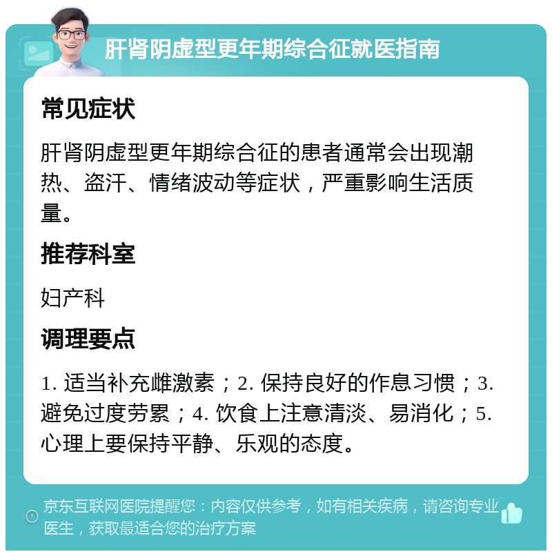 肝肾阴虚型更年期综合征就医指南 常见症状 肝肾阴虚型更年期综合征的患者通常会出现潮热、盗汗、情绪波动等症状，严重影响生活质量。 推荐科室 妇产科 调理要点 1. 适当补充雌激素；2. 保持良好的作息习惯；3. 避免过度劳累；4. 饮食上注意清淡、易消化；5. 心理上要保持平静、乐观的态度。