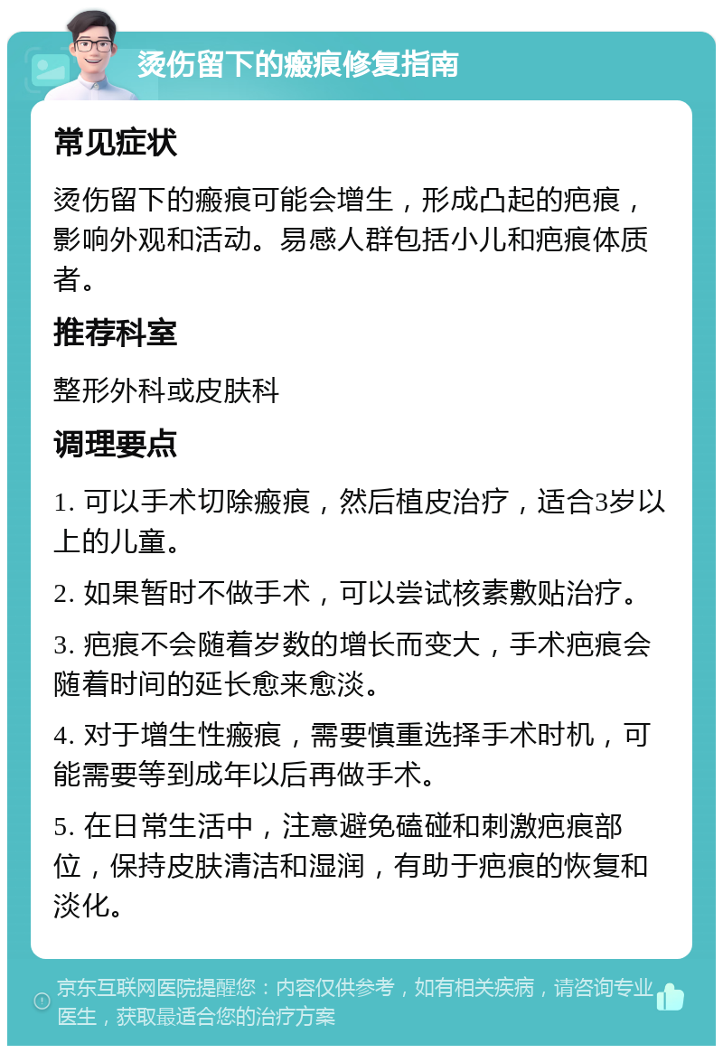 烫伤留下的瘢痕修复指南 常见症状 烫伤留下的瘢痕可能会增生，形成凸起的疤痕，影响外观和活动。易感人群包括小儿和疤痕体质者。 推荐科室 整形外科或皮肤科 调理要点 1. 可以手术切除瘢痕，然后植皮治疗，适合3岁以上的儿童。 2. 如果暂时不做手术，可以尝试核素敷贴治疗。 3. 疤痕不会随着岁数的增长而变大，手术疤痕会随着时间的延长愈来愈淡。 4. 对于增生性瘢痕，需要慎重选择手术时机，可能需要等到成年以后再做手术。 5. 在日常生活中，注意避免磕碰和刺激疤痕部位，保持皮肤清洁和湿润，有助于疤痕的恢复和淡化。