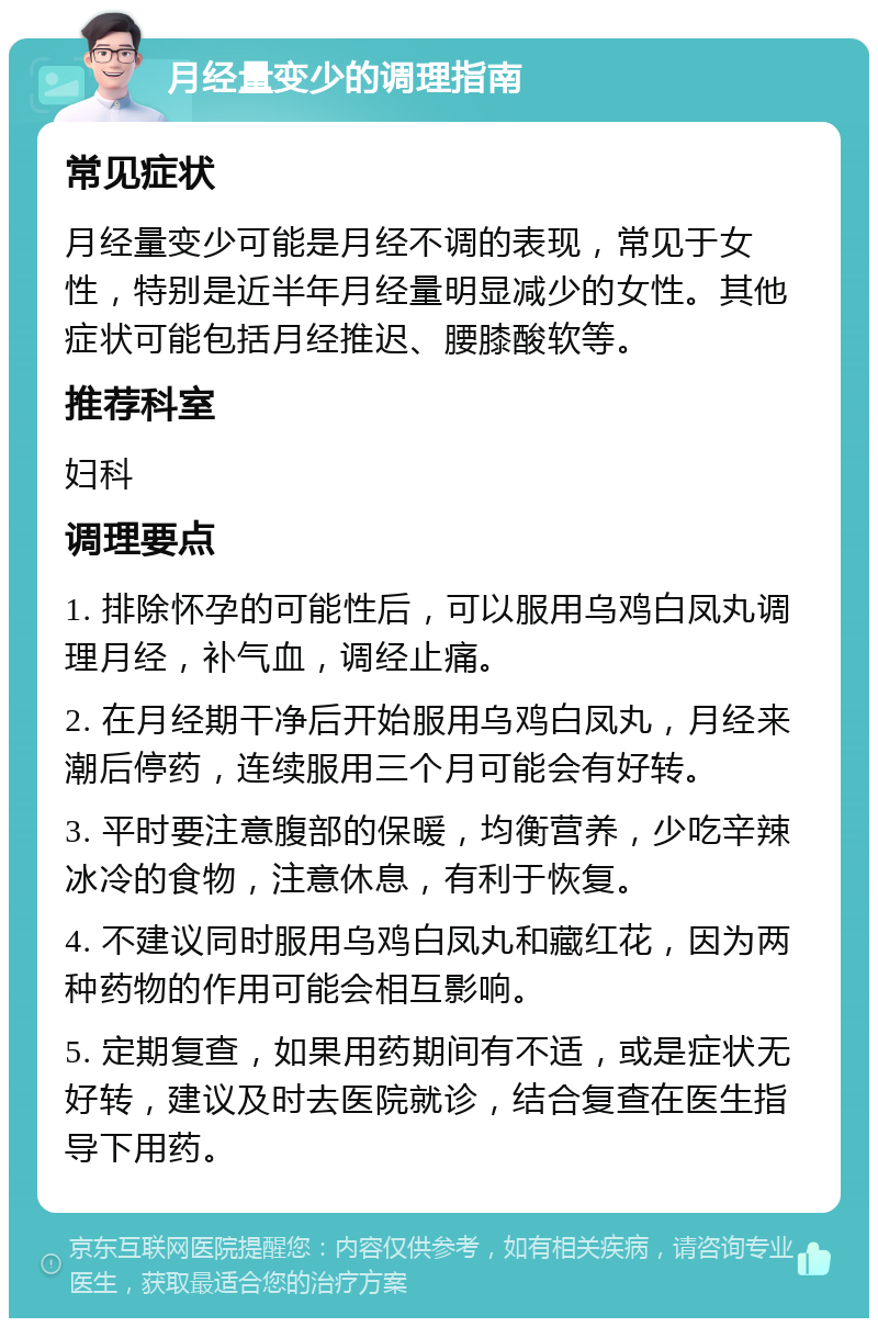 月经量变少的调理指南 常见症状 月经量变少可能是月经不调的表现，常见于女性，特别是近半年月经量明显减少的女性。其他症状可能包括月经推迟、腰膝酸软等。 推荐科室 妇科 调理要点 1. 排除怀孕的可能性后，可以服用乌鸡白凤丸调理月经，补气血，调经止痛。 2. 在月经期干净后开始服用乌鸡白凤丸，月经来潮后停药，连续服用三个月可能会有好转。 3. 平时要注意腹部的保暖，均衡营养，少吃辛辣冰冷的食物，注意休息，有利于恢复。 4. 不建议同时服用乌鸡白凤丸和藏红花，因为两种药物的作用可能会相互影响。 5. 定期复查，如果用药期间有不适，或是症状无好转，建议及时去医院就诊，结合复查在医生指导下用药。