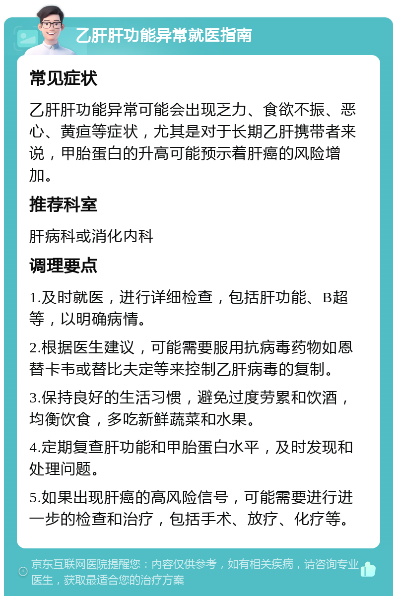 乙肝肝功能异常就医指南 常见症状 乙肝肝功能异常可能会出现乏力、食欲不振、恶心、黄疸等症状，尤其是对于长期乙肝携带者来说，甲胎蛋白的升高可能预示着肝癌的风险增加。 推荐科室 肝病科或消化内科 调理要点 1.及时就医，进行详细检查，包括肝功能、B超等，以明确病情。 2.根据医生建议，可能需要服用抗病毒药物如恩替卡韦或替比夫定等来控制乙肝病毒的复制。 3.保持良好的生活习惯，避免过度劳累和饮酒，均衡饮食，多吃新鲜蔬菜和水果。 4.定期复查肝功能和甲胎蛋白水平，及时发现和处理问题。 5.如果出现肝癌的高风险信号，可能需要进行进一步的检查和治疗，包括手术、放疗、化疗等。