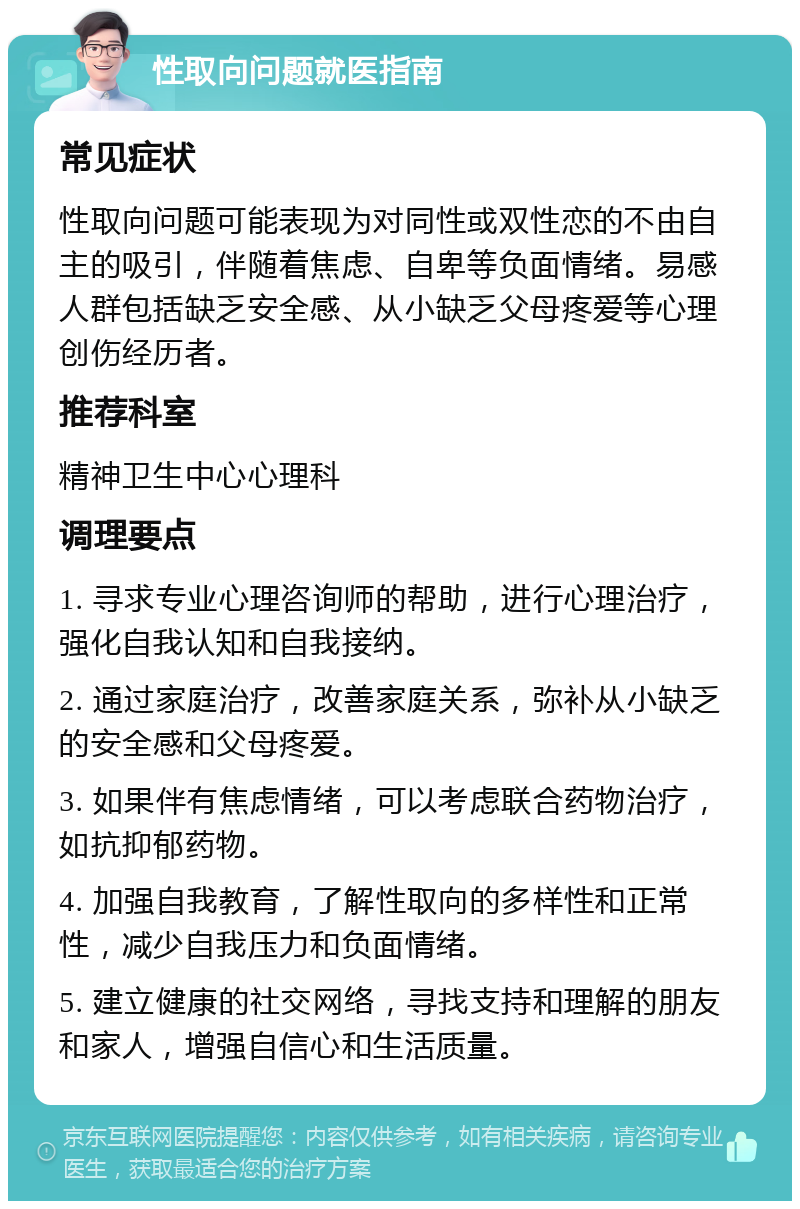 性取向问题就医指南 常见症状 性取向问题可能表现为对同性或双性恋的不由自主的吸引，伴随着焦虑、自卑等负面情绪。易感人群包括缺乏安全感、从小缺乏父母疼爱等心理创伤经历者。 推荐科室 精神卫生中心心理科 调理要点 1. 寻求专业心理咨询师的帮助，进行心理治疗，强化自我认知和自我接纳。 2. 通过家庭治疗，改善家庭关系，弥补从小缺乏的安全感和父母疼爱。 3. 如果伴有焦虑情绪，可以考虑联合药物治疗，如抗抑郁药物。 4. 加强自我教育，了解性取向的多样性和正常性，减少自我压力和负面情绪。 5. 建立健康的社交网络，寻找支持和理解的朋友和家人，增强自信心和生活质量。