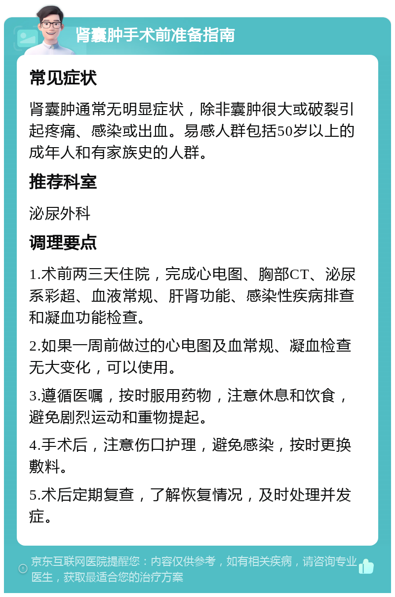 肾囊肿手术前准备指南 常见症状 肾囊肿通常无明显症状，除非囊肿很大或破裂引起疼痛、感染或出血。易感人群包括50岁以上的成年人和有家族史的人群。 推荐科室 泌尿外科 调理要点 1.术前两三天住院，完成心电图、胸部CT、泌尿系彩超、血液常规、肝肾功能、感染性疾病排查和凝血功能检查。 2.如果一周前做过的心电图及血常规、凝血检查无大变化，可以使用。 3.遵循医嘱，按时服用药物，注意休息和饮食，避免剧烈运动和重物提起。 4.手术后，注意伤口护理，避免感染，按时更换敷料。 5.术后定期复查，了解恢复情况，及时处理并发症。