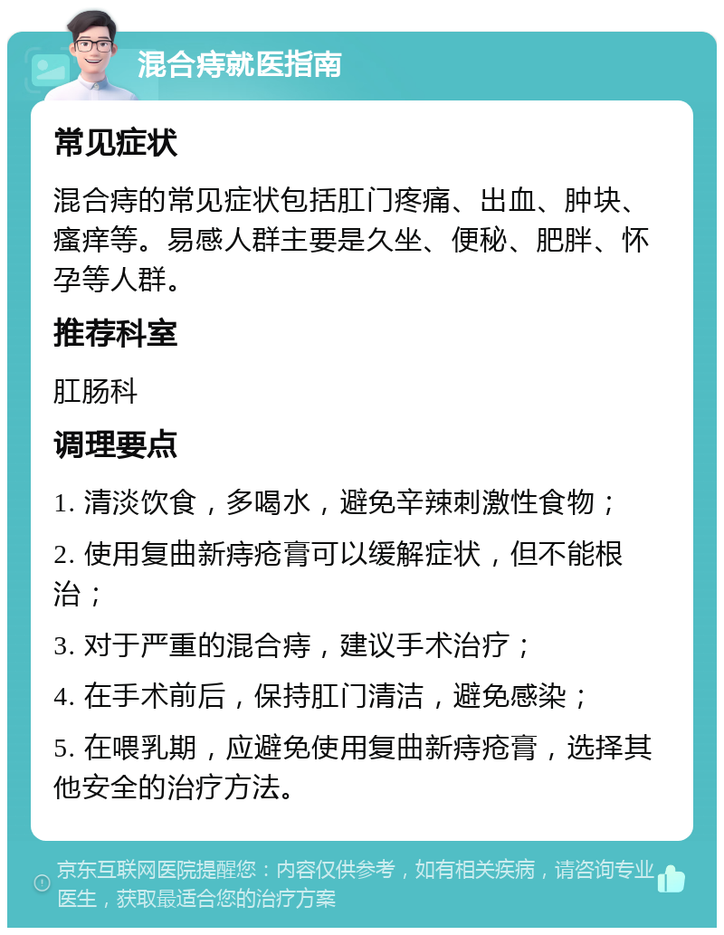 混合痔就医指南 常见症状 混合痔的常见症状包括肛门疼痛、出血、肿块、瘙痒等。易感人群主要是久坐、便秘、肥胖、怀孕等人群。 推荐科室 肛肠科 调理要点 1. 清淡饮食，多喝水，避免辛辣刺激性食物； 2. 使用复曲新痔疮膏可以缓解症状，但不能根治； 3. 对于严重的混合痔，建议手术治疗； 4. 在手术前后，保持肛门清洁，避免感染； 5. 在喂乳期，应避免使用复曲新痔疮膏，选择其他安全的治疗方法。