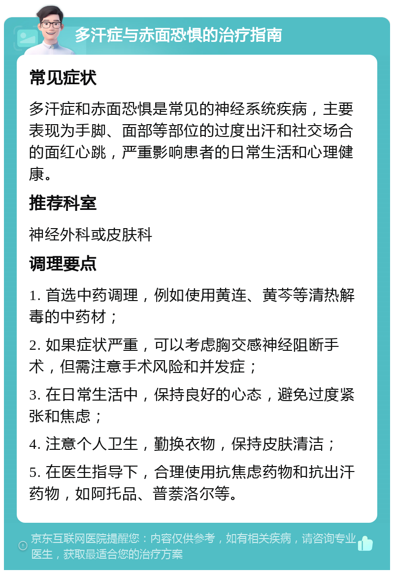 多汗症与赤面恐惧的治疗指南 常见症状 多汗症和赤面恐惧是常见的神经系统疾病，主要表现为手脚、面部等部位的过度出汗和社交场合的面红心跳，严重影响患者的日常生活和心理健康。 推荐科室 神经外科或皮肤科 调理要点 1. 首选中药调理，例如使用黄连、黄芩等清热解毒的中药材； 2. 如果症状严重，可以考虑胸交感神经阻断手术，但需注意手术风险和并发症； 3. 在日常生活中，保持良好的心态，避免过度紧张和焦虑； 4. 注意个人卫生，勤换衣物，保持皮肤清洁； 5. 在医生指导下，合理使用抗焦虑药物和抗出汗药物，如阿托品、普萘洛尔等。