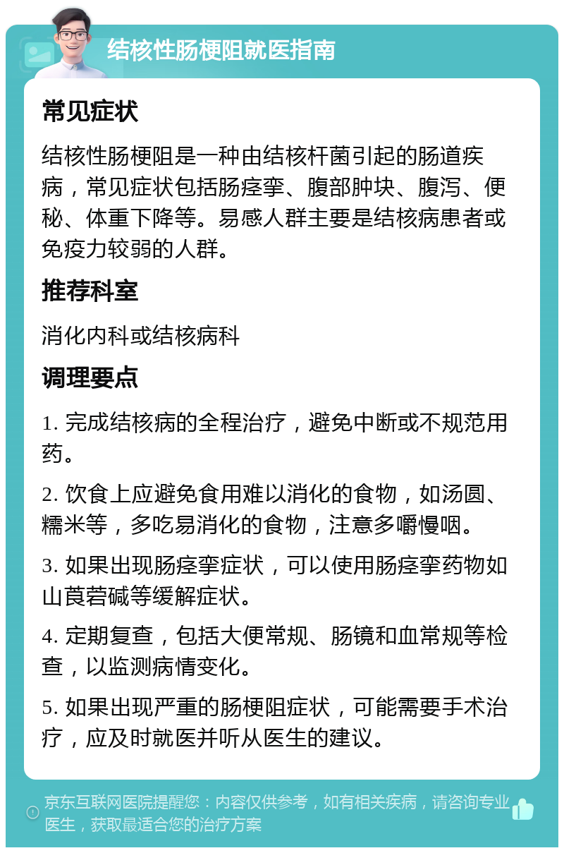 结核性肠梗阻就医指南 常见症状 结核性肠梗阻是一种由结核杆菌引起的肠道疾病，常见症状包括肠痉挛、腹部肿块、腹泻、便秘、体重下降等。易感人群主要是结核病患者或免疫力较弱的人群。 推荐科室 消化内科或结核病科 调理要点 1. 完成结核病的全程治疗，避免中断或不规范用药。 2. 饮食上应避免食用难以消化的食物，如汤圆、糯米等，多吃易消化的食物，注意多嚼慢咽。 3. 如果出现肠痉挛症状，可以使用肠痉挛药物如山莨菪碱等缓解症状。 4. 定期复查，包括大便常规、肠镜和血常规等检查，以监测病情变化。 5. 如果出现严重的肠梗阻症状，可能需要手术治疗，应及时就医并听从医生的建议。