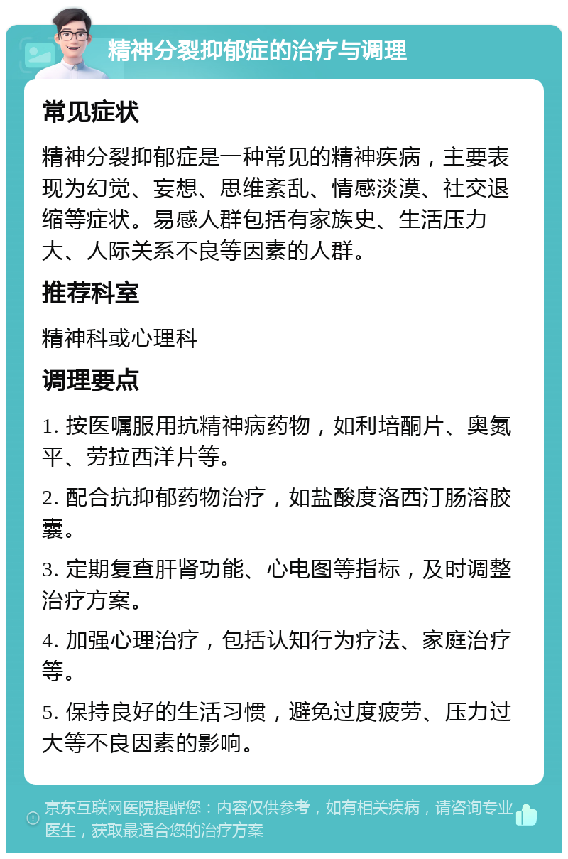 精神分裂抑郁症的治疗与调理 常见症状 精神分裂抑郁症是一种常见的精神疾病，主要表现为幻觉、妄想、思维紊乱、情感淡漠、社交退缩等症状。易感人群包括有家族史、生活压力大、人际关系不良等因素的人群。 推荐科室 精神科或心理科 调理要点 1. 按医嘱服用抗精神病药物，如利培酮片、奥氮平、劳拉西洋片等。 2. 配合抗抑郁药物治疗，如盐酸度洛西汀肠溶胶囊。 3. 定期复查肝肾功能、心电图等指标，及时调整治疗方案。 4. 加强心理治疗，包括认知行为疗法、家庭治疗等。 5. 保持良好的生活习惯，避免过度疲劳、压力过大等不良因素的影响。