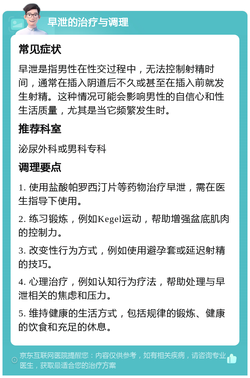 早泄的治疗与调理 常见症状 早泄是指男性在性交过程中，无法控制射精时间，通常在插入阴道后不久或甚至在插入前就发生射精。这种情况可能会影响男性的自信心和性生活质量，尤其是当它频繁发生时。 推荐科室 泌尿外科或男科专科 调理要点 1. 使用盐酸帕罗西汀片等药物治疗早泄，需在医生指导下使用。 2. 练习锻炼，例如Kegel运动，帮助增强盆底肌肉的控制力。 3. 改变性行为方式，例如使用避孕套或延迟射精的技巧。 4. 心理治疗，例如认知行为疗法，帮助处理与早泄相关的焦虑和压力。 5. 维持健康的生活方式，包括规律的锻炼、健康的饮食和充足的休息。