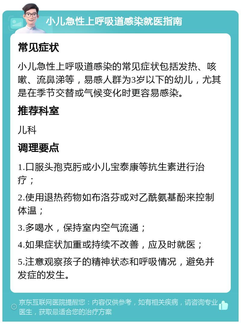 小儿急性上呼吸道感染就医指南 常见症状 小儿急性上呼吸道感染的常见症状包括发热、咳嗽、流鼻涕等，易感人群为3岁以下的幼儿，尤其是在季节交替或气候变化时更容易感染。 推荐科室 儿科 调理要点 1.口服头孢克肟或小儿宝泰康等抗生素进行治疗； 2.使用退热药物如布洛芬或对乙酰氨基酚来控制体温； 3.多喝水，保持室内空气流通； 4.如果症状加重或持续不改善，应及时就医； 5.注意观察孩子的精神状态和呼吸情况，避免并发症的发生。