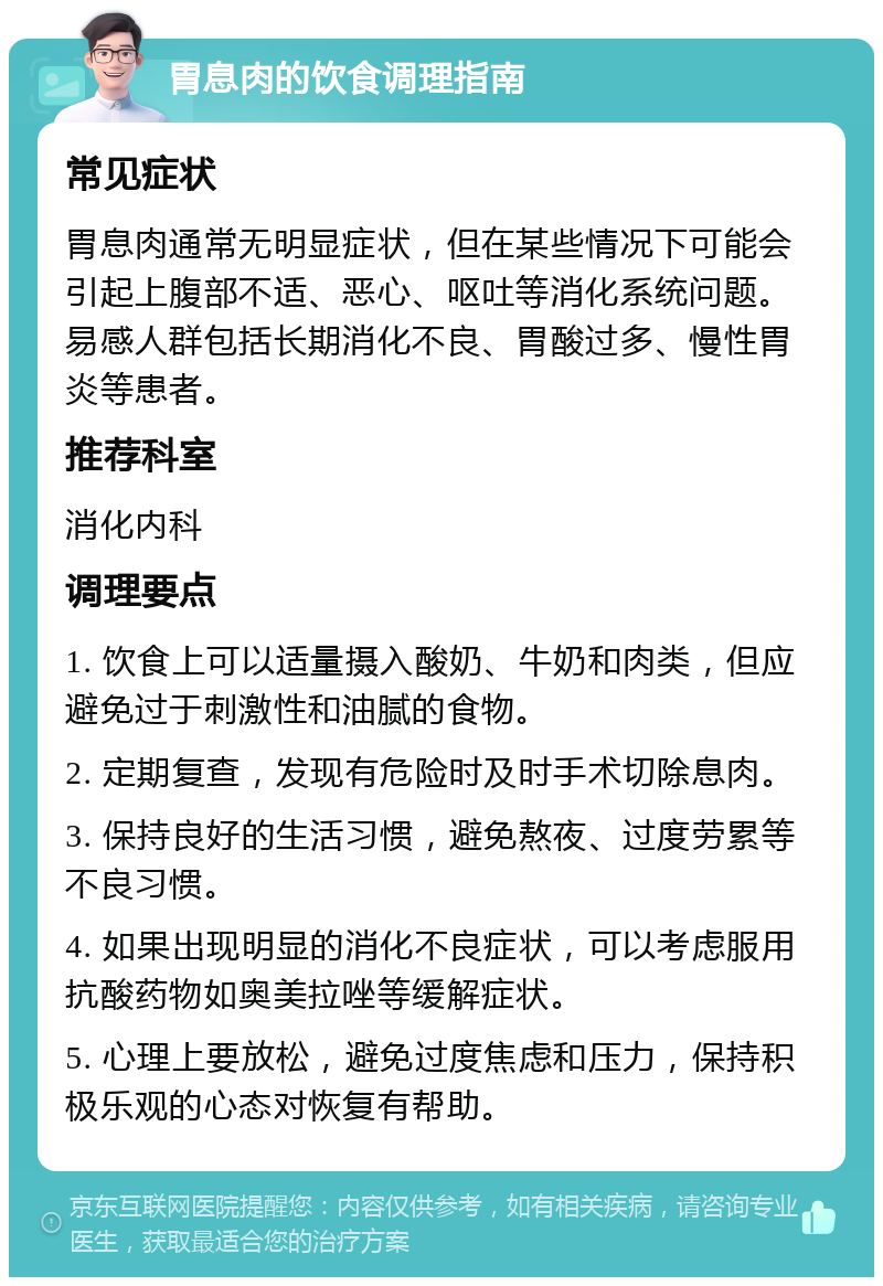 胃息肉的饮食调理指南 常见症状 胃息肉通常无明显症状，但在某些情况下可能会引起上腹部不适、恶心、呕吐等消化系统问题。易感人群包括长期消化不良、胃酸过多、慢性胃炎等患者。 推荐科室 消化内科 调理要点 1. 饮食上可以适量摄入酸奶、牛奶和肉类，但应避免过于刺激性和油腻的食物。 2. 定期复查，发现有危险时及时手术切除息肉。 3. 保持良好的生活习惯，避免熬夜、过度劳累等不良习惯。 4. 如果出现明显的消化不良症状，可以考虑服用抗酸药物如奥美拉唑等缓解症状。 5. 心理上要放松，避免过度焦虑和压力，保持积极乐观的心态对恢复有帮助。