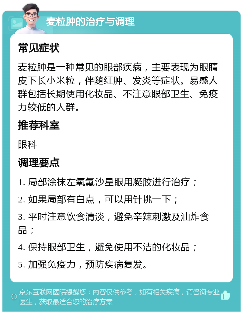 麦粒肿的治疗与调理 常见症状 麦粒肿是一种常见的眼部疾病，主要表现为眼睛皮下长小米粒，伴随红肿、发炎等症状。易感人群包括长期使用化妆品、不注意眼部卫生、免疫力较低的人群。 推荐科室 眼科 调理要点 1. 局部涂抹左氧氟沙星眼用凝胶进行治疗； 2. 如果局部有白点，可以用针挑一下； 3. 平时注意饮食清淡，避免辛辣刺激及油炸食品； 4. 保持眼部卫生，避免使用不洁的化妆品； 5. 加强免疫力，预防疾病复发。