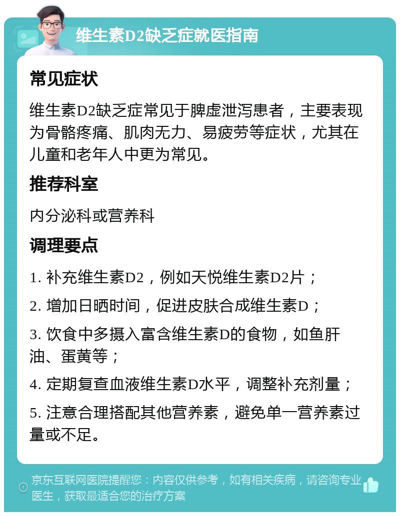 维生素D2缺乏症就医指南 常见症状 维生素D2缺乏症常见于脾虚泄泻患者，主要表现为骨骼疼痛、肌肉无力、易疲劳等症状，尤其在儿童和老年人中更为常见。 推荐科室 内分泌科或营养科 调理要点 1. 补充维生素D2，例如天悦维生素D2片； 2. 增加日晒时间，促进皮肤合成维生素D； 3. 饮食中多摄入富含维生素D的食物，如鱼肝油、蛋黄等； 4. 定期复查血液维生素D水平，调整补充剂量； 5. 注意合理搭配其他营养素，避免单一营养素过量或不足。