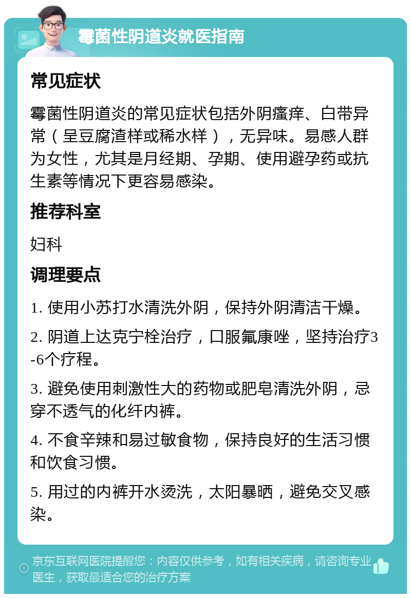 霉菌性阴道炎就医指南 常见症状 霉菌性阴道炎的常见症状包括外阴瘙痒、白带异常（呈豆腐渣样或稀水样），无异味。易感人群为女性，尤其是月经期、孕期、使用避孕药或抗生素等情况下更容易感染。 推荐科室 妇科 调理要点 1. 使用小苏打水清洗外阴，保持外阴清洁干燥。 2. 阴道上达克宁栓治疗，口服氟康唑，坚持治疗3-6个疗程。 3. 避免使用刺激性大的药物或肥皂清洗外阴，忌穿不透气的化纤内裤。 4. 不食辛辣和易过敏食物，保持良好的生活习惯和饮食习惯。 5. 用过的内裤开水烫洗，太阳暴晒，避免交叉感染。