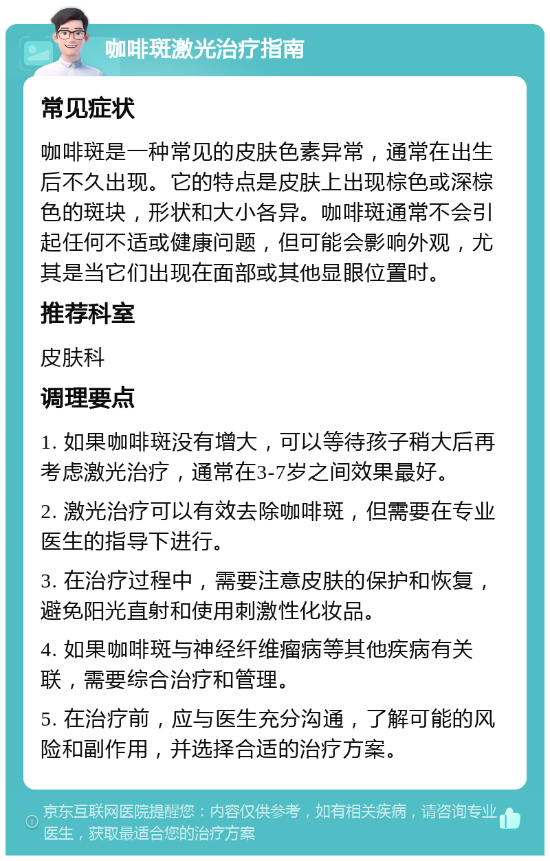 咖啡斑激光治疗指南 常见症状 咖啡斑是一种常见的皮肤色素异常，通常在出生后不久出现。它的特点是皮肤上出现棕色或深棕色的斑块，形状和大小各异。咖啡斑通常不会引起任何不适或健康问题，但可能会影响外观，尤其是当它们出现在面部或其他显眼位置时。 推荐科室 皮肤科 调理要点 1. 如果咖啡斑没有增大，可以等待孩子稍大后再考虑激光治疗，通常在3-7岁之间效果最好。 2. 激光治疗可以有效去除咖啡斑，但需要在专业医生的指导下进行。 3. 在治疗过程中，需要注意皮肤的保护和恢复，避免阳光直射和使用刺激性化妆品。 4. 如果咖啡斑与神经纤维瘤病等其他疾病有关联，需要综合治疗和管理。 5. 在治疗前，应与医生充分沟通，了解可能的风险和副作用，并选择合适的治疗方案。