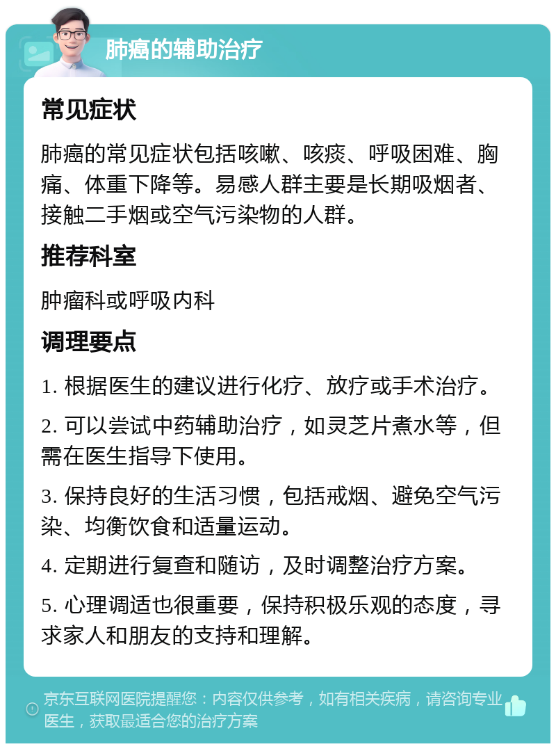 肺癌的辅助治疗 常见症状 肺癌的常见症状包括咳嗽、咳痰、呼吸困难、胸痛、体重下降等。易感人群主要是长期吸烟者、接触二手烟或空气污染物的人群。 推荐科室 肿瘤科或呼吸内科 调理要点 1. 根据医生的建议进行化疗、放疗或手术治疗。 2. 可以尝试中药辅助治疗，如灵芝片煮水等，但需在医生指导下使用。 3. 保持良好的生活习惯，包括戒烟、避免空气污染、均衡饮食和适量运动。 4. 定期进行复查和随访，及时调整治疗方案。 5. 心理调适也很重要，保持积极乐观的态度，寻求家人和朋友的支持和理解。