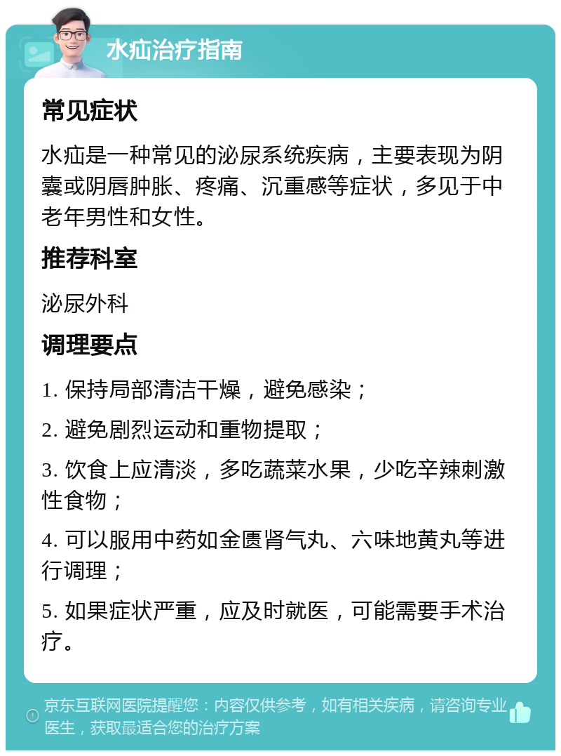 水疝治疗指南 常见症状 水疝是一种常见的泌尿系统疾病，主要表现为阴囊或阴唇肿胀、疼痛、沉重感等症状，多见于中老年男性和女性。 推荐科室 泌尿外科 调理要点 1. 保持局部清洁干燥，避免感染； 2. 避免剧烈运动和重物提取； 3. 饮食上应清淡，多吃蔬菜水果，少吃辛辣刺激性食物； 4. 可以服用中药如金匮肾气丸、六味地黄丸等进行调理； 5. 如果症状严重，应及时就医，可能需要手术治疗。