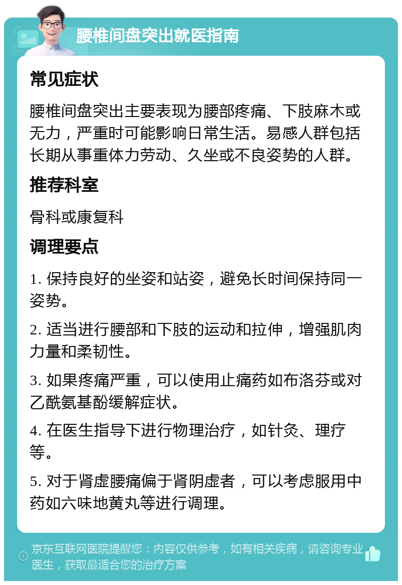 腰椎间盘突出就医指南 常见症状 腰椎间盘突出主要表现为腰部疼痛、下肢麻木或无力，严重时可能影响日常生活。易感人群包括长期从事重体力劳动、久坐或不良姿势的人群。 推荐科室 骨科或康复科 调理要点 1. 保持良好的坐姿和站姿，避免长时间保持同一姿势。 2. 适当进行腰部和下肢的运动和拉伸，增强肌肉力量和柔韧性。 3. 如果疼痛严重，可以使用止痛药如布洛芬或对乙酰氨基酚缓解症状。 4. 在医生指导下进行物理治疗，如针灸、理疗等。 5. 对于肾虚腰痛偏于肾阴虚者，可以考虑服用中药如六味地黄丸等进行调理。