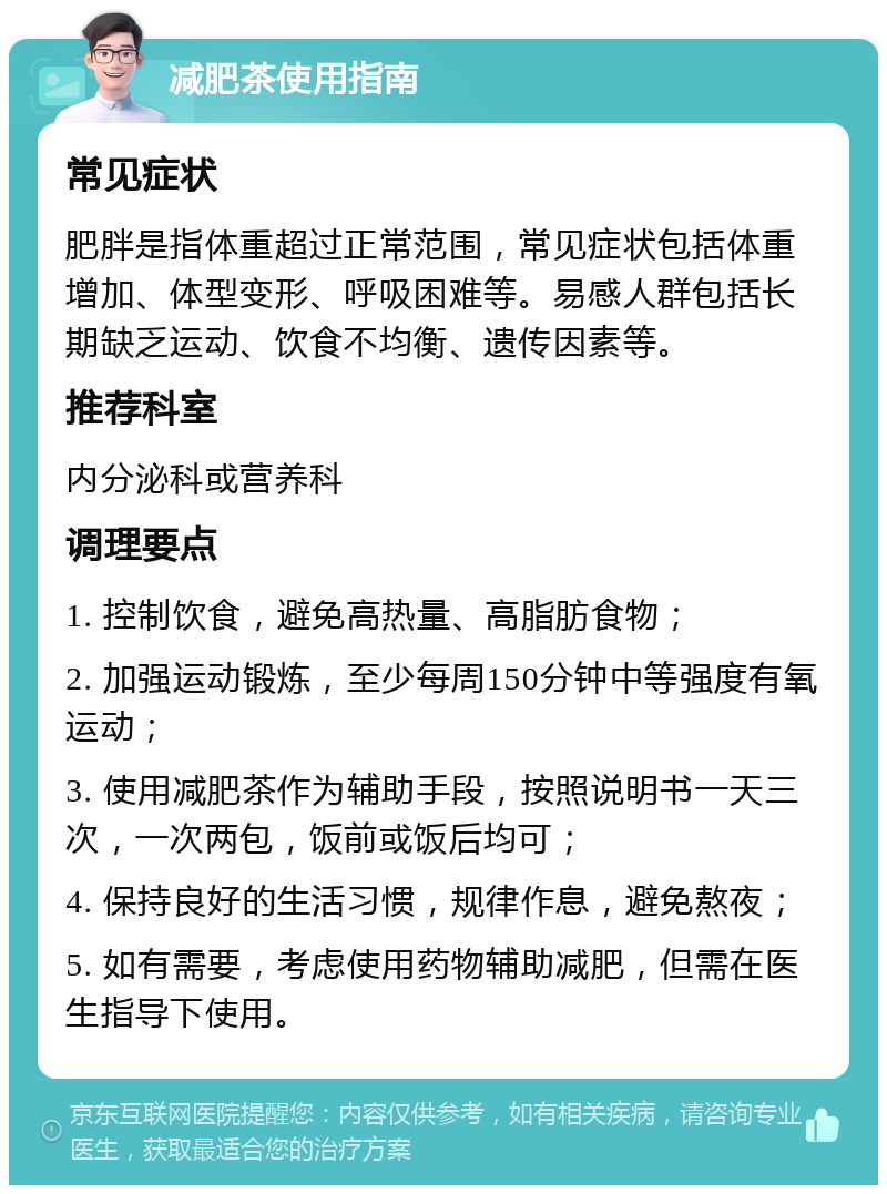 减肥茶使用指南 常见症状 肥胖是指体重超过正常范围，常见症状包括体重增加、体型变形、呼吸困难等。易感人群包括长期缺乏运动、饮食不均衡、遗传因素等。 推荐科室 内分泌科或营养科 调理要点 1. 控制饮食，避免高热量、高脂肪食物； 2. 加强运动锻炼，至少每周150分钟中等强度有氧运动； 3. 使用减肥茶作为辅助手段，按照说明书一天三次，一次两包，饭前或饭后均可； 4. 保持良好的生活习惯，规律作息，避免熬夜； 5. 如有需要，考虑使用药物辅助减肥，但需在医生指导下使用。