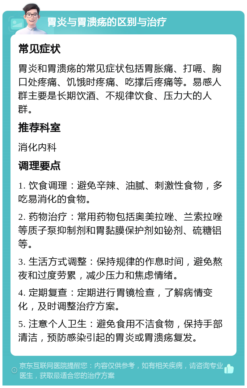 胃炎与胃溃疡的区别与治疗 常见症状 胃炎和胃溃疡的常见症状包括胃胀痛、打嗝、胸口处疼痛、饥饿时疼痛、吃撑后疼痛等。易感人群主要是长期饮酒、不规律饮食、压力大的人群。 推荐科室 消化内科 调理要点 1. 饮食调理：避免辛辣、油腻、刺激性食物，多吃易消化的食物。 2. 药物治疗：常用药物包括奥美拉唑、兰索拉唑等质子泵抑制剂和胃黏膜保护剂如铋剂、硫糖铝等。 3. 生活方式调整：保持规律的作息时间，避免熬夜和过度劳累，减少压力和焦虑情绪。 4. 定期复查：定期进行胃镜检查，了解病情变化，及时调整治疗方案。 5. 注意个人卫生：避免食用不洁食物，保持手部清洁，预防感染引起的胃炎或胃溃疡复发。